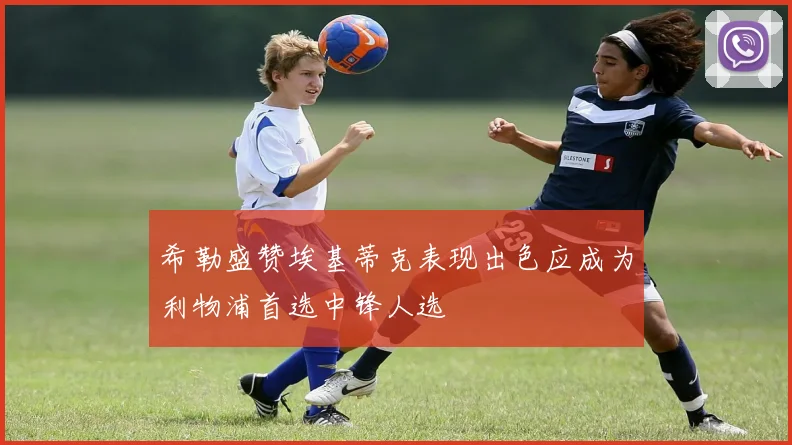 希勒盛赞埃基蒂克表现出色应成为利物浦首选中锋人选