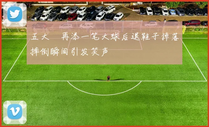 五大囧再添一笔大球后退鞋子掉落摔倒瞬间引发笑声