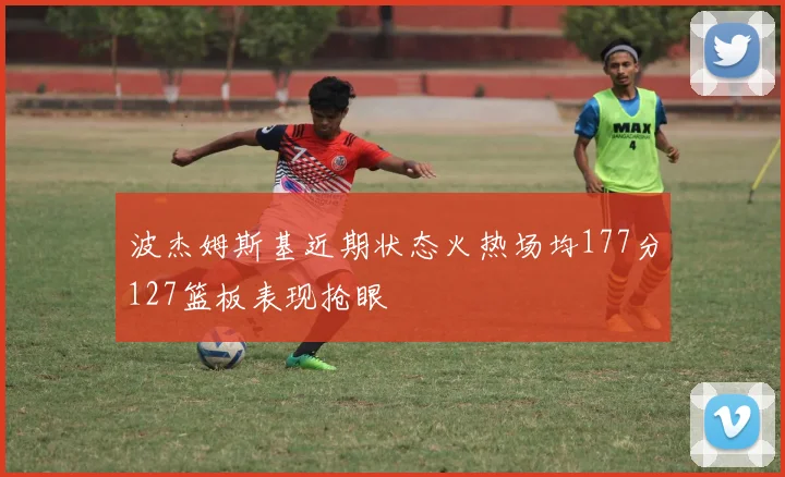 波杰姆斯基近期状态火热场均177分127篮板表现抢眼