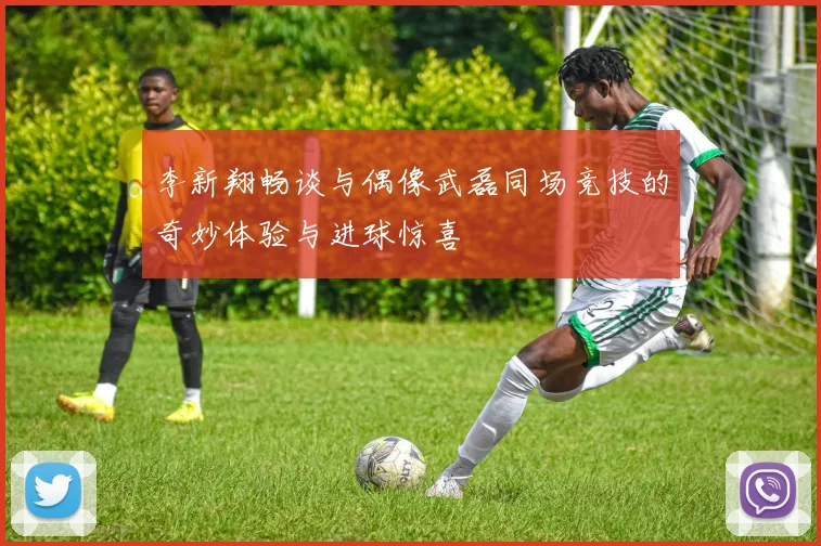 李新翔畅谈与偶像武磊同场竞技的奇妙体验与进球惊喜