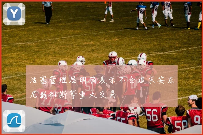 活塞管理层明确表示不会追求安东尼戴维斯等重大交易
