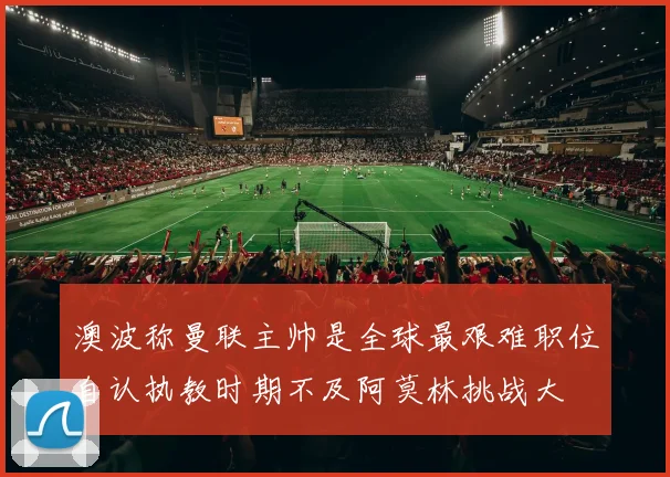 澳波称曼联主帅是全球最艰难职位自认执教时期不及阿莫林挑战大