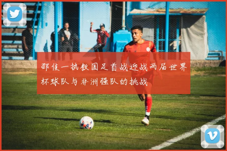 邵佳一执教国足首战迎战两届世界杯球队与非洲强队的挑战