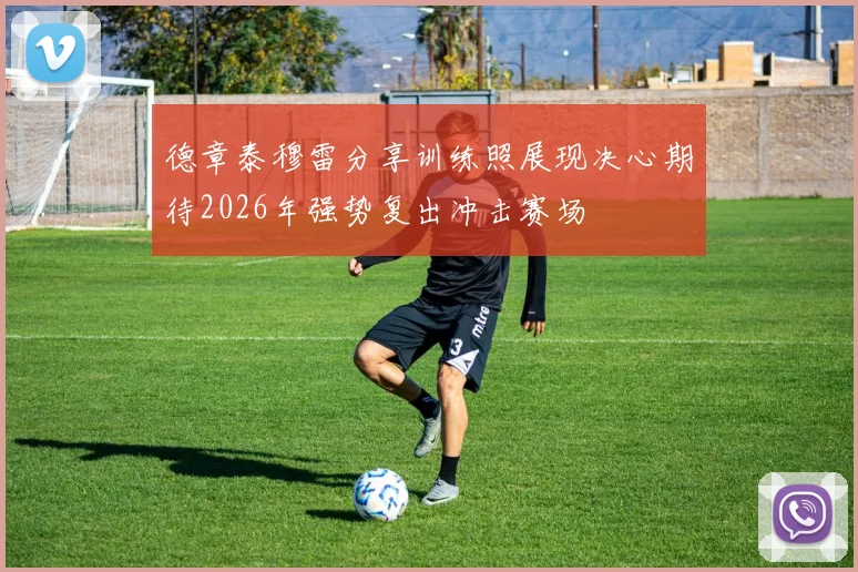 德章泰穆雷分享训练照展现决心期待2026年强势复出冲击赛场