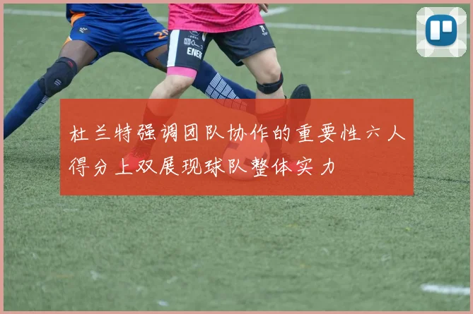 杜兰特强调团队协作的重要性六人得分上双展现球队整体实力