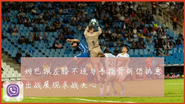 姆巴佩左膝不适与手指骨折仍执意出战展现求战决心