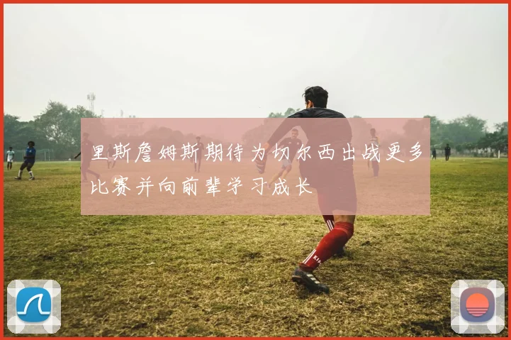 里斯詹姆斯期待为切尔西出战更多比赛并向前辈学习成长