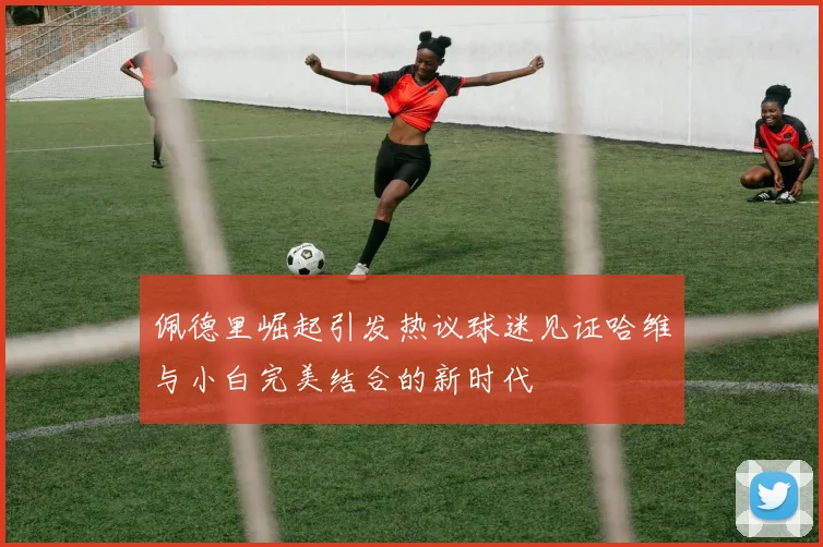 佩德里崛起引发热议球迷见证哈维与小白完美结合的新时代