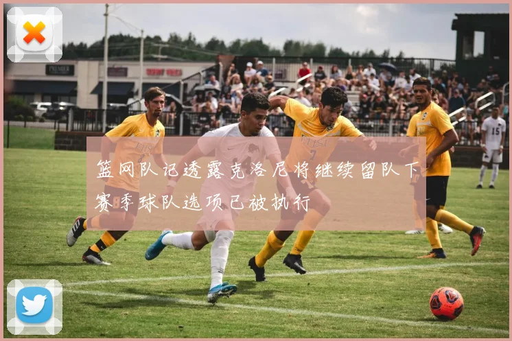 篮网队记透露克洛尼将继续留队下赛季球队选项已被执行