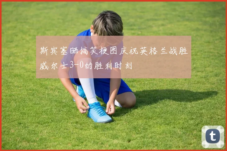 斯宾塞晒搞笑梗图庆祝英格兰战胜威尔士3-0的胜利时刻