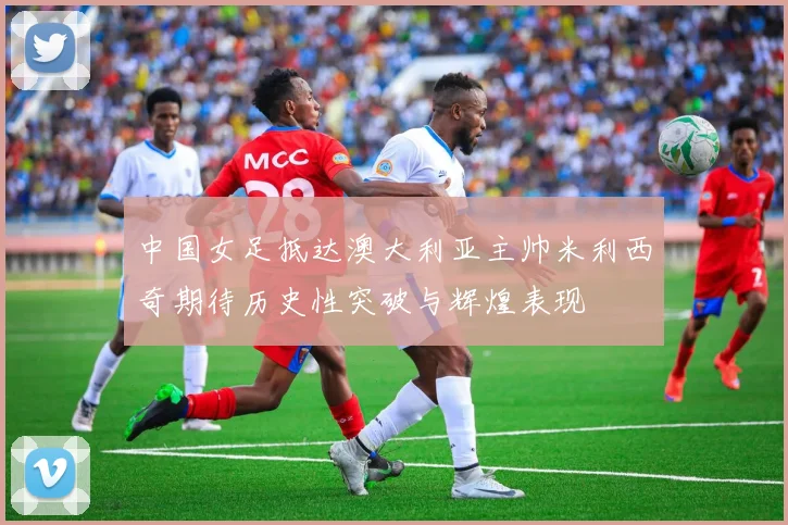 中国女足抵达澳大利亚主帅米利西奇期待历史性突破与辉煌表现