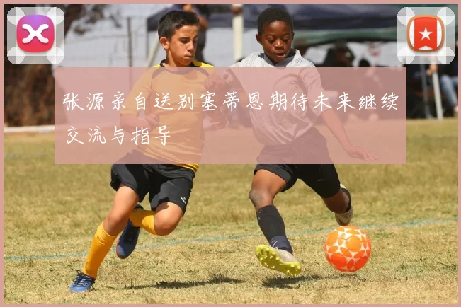 张源亲自送别塞蒂恩期待未来继续交流与指导