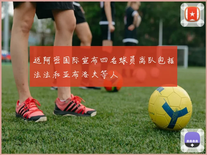 迈阿密国际宣布四名球员离队包括法法和亚布洛夫等人