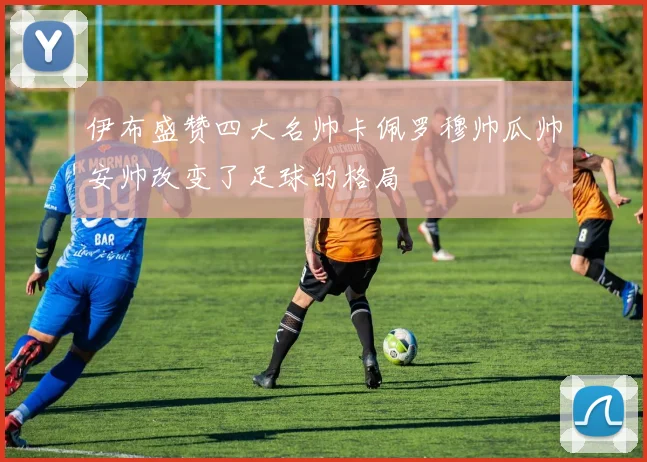 伊布盛赞四大名帅卡佩罗穆帅瓜帅安帅改变了足球的格局