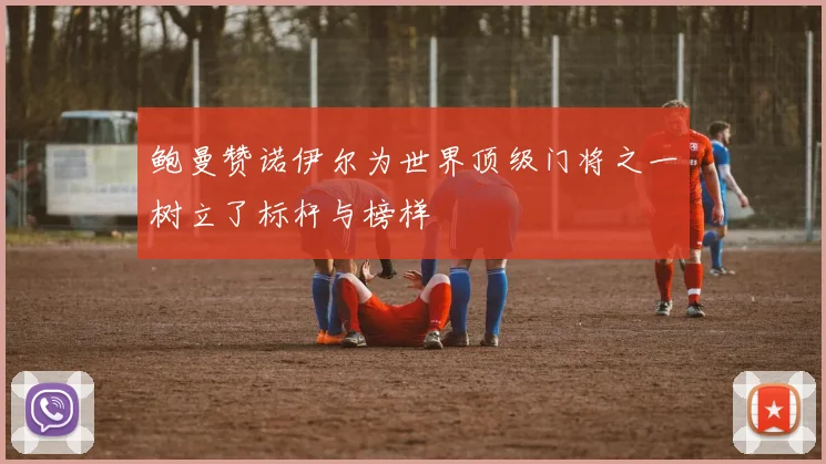 鲍曼赞诺伊尔为世界顶级门将之一树立了标杆与榜样