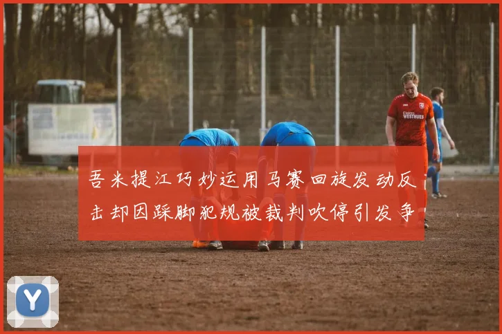 吾米提江巧妙运用马赛回旋发动反击却因踩脚犯规被裁判吹停引发争议