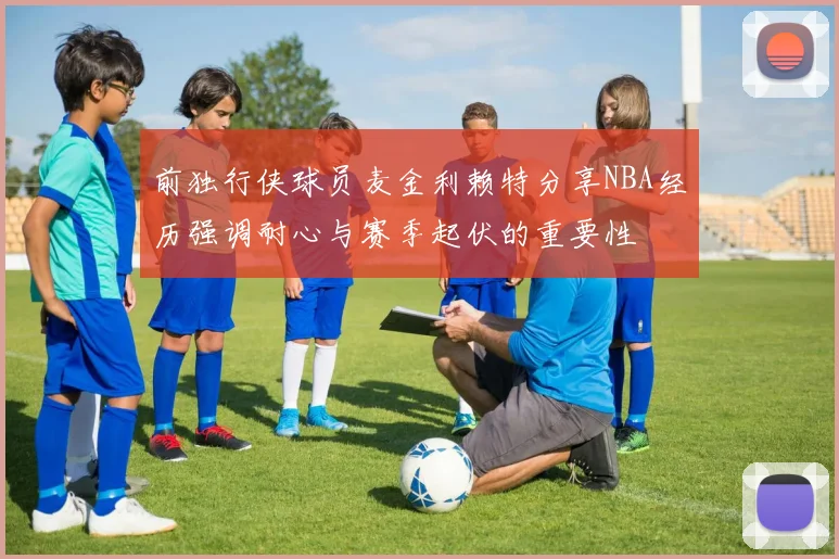 前独行侠球员麦金利赖特分享NBA经历强调耐心与赛季起伏的重要性
