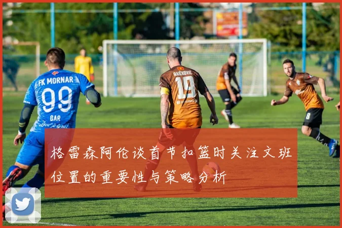 格雷森阿伦谈首节扣篮时关注文班位置的重要性与策略分析