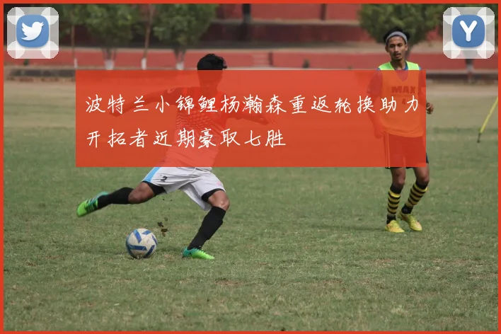 波特兰小锦鲤杨瀚森重返轮换助力开拓者近期豪取七胜