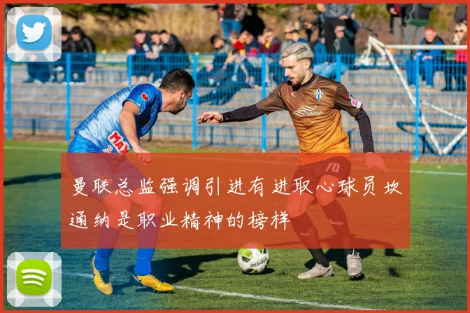 曼联总监强调引进有进取心球员坎通纳是职业精神的榜样