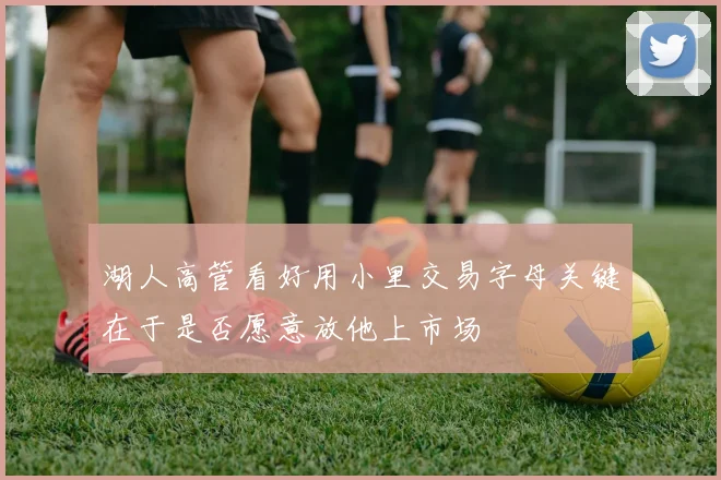 湖人高管看好用小里交易字母关键在于是否愿意放他上市场