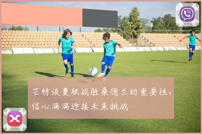 芒特谈曼联战胜桑德兰的重要性，信心满满迎接未来挑战