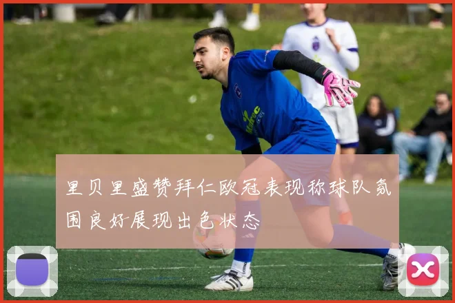里贝里盛赞拜仁欧冠表现称球队氛围良好展现出色状态