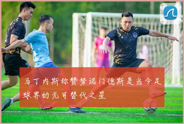 马丁内斯称赞努诺门德斯是当今足球界的无可替代之星