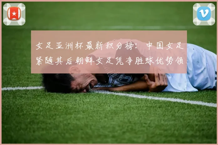 女足亚洲杯最新积分榜:中国女足紧随其后朝鲜女足凭净胜球优势领跑