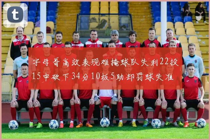 字母哥高效表现难掩球队失利22投15中砍下34分10板5助却罚球失准