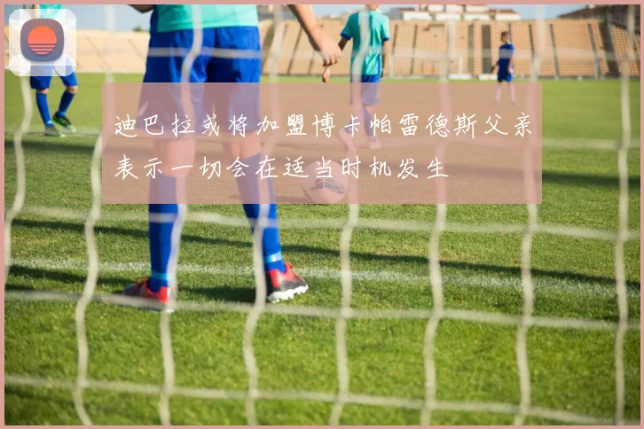 迪巴拉或将加盟博卡帕雷德斯父亲表示一切会在适当时机发生