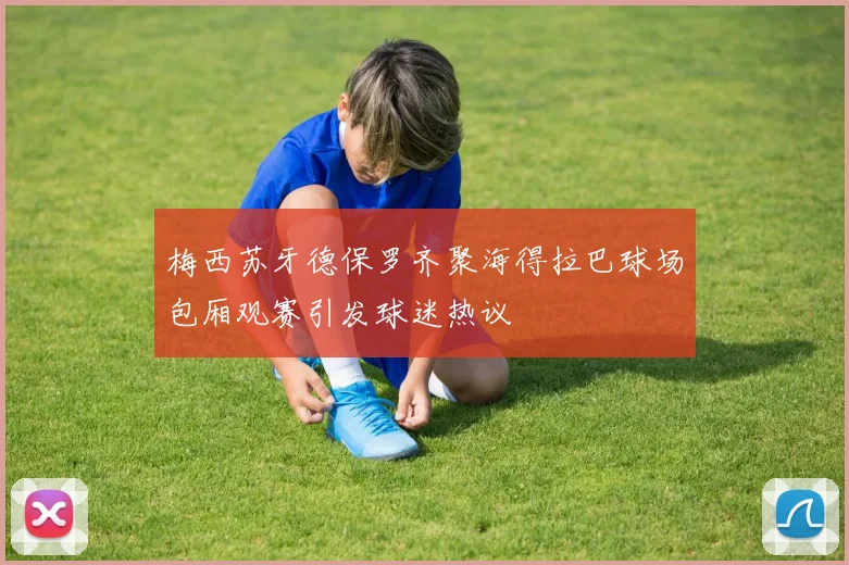 梅西苏牙德保罗齐聚海得拉巴球场包厢观赛引发球迷热议