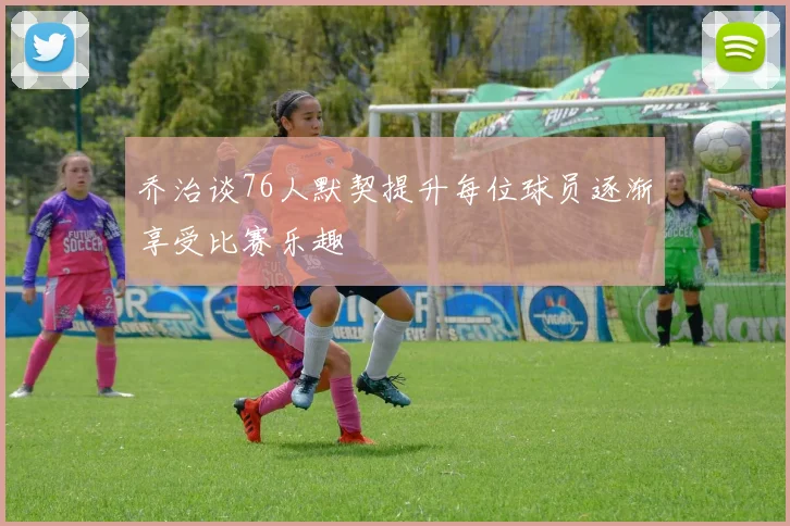 乔治谈76人默契提升每位球员逐渐享受比赛乐趣