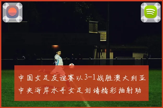 中国女足友谊赛以3-1战胜澳大利亚中央海岸水手女足刘靖精彩抽射助球队取胜