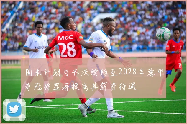 国米计划与齐沃续约至2028年意甲夺冠将显著提高其薪资待遇