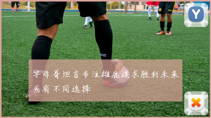 字母哥坦言专注雄鹿追求胜利未来或有不同选择