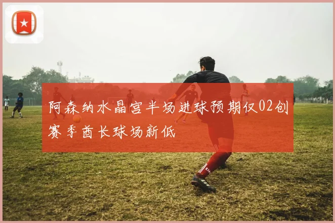 阿森纳水晶宫半场进球预期仅02创赛季酋长球场新低
