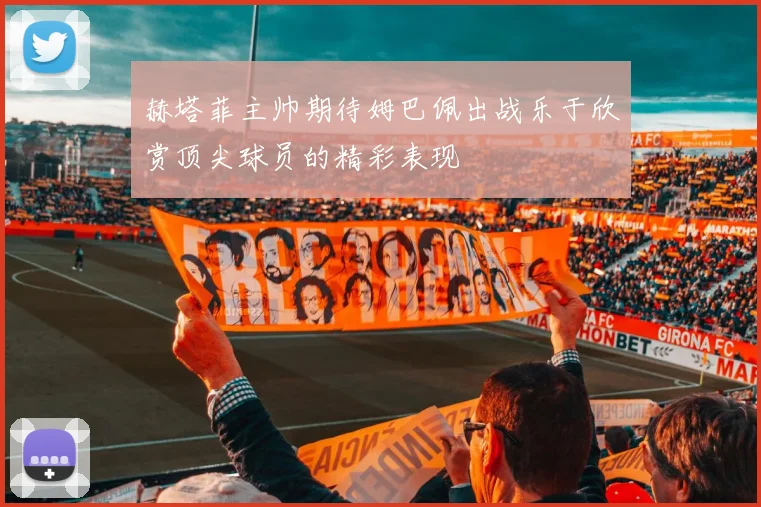赫塔菲主帅期待姆巴佩出战乐于欣赏顶尖球员的精彩表现
