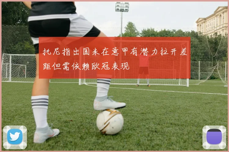 托尼指出国米在意甲有潜力拉开差距但需依赖欧冠表现